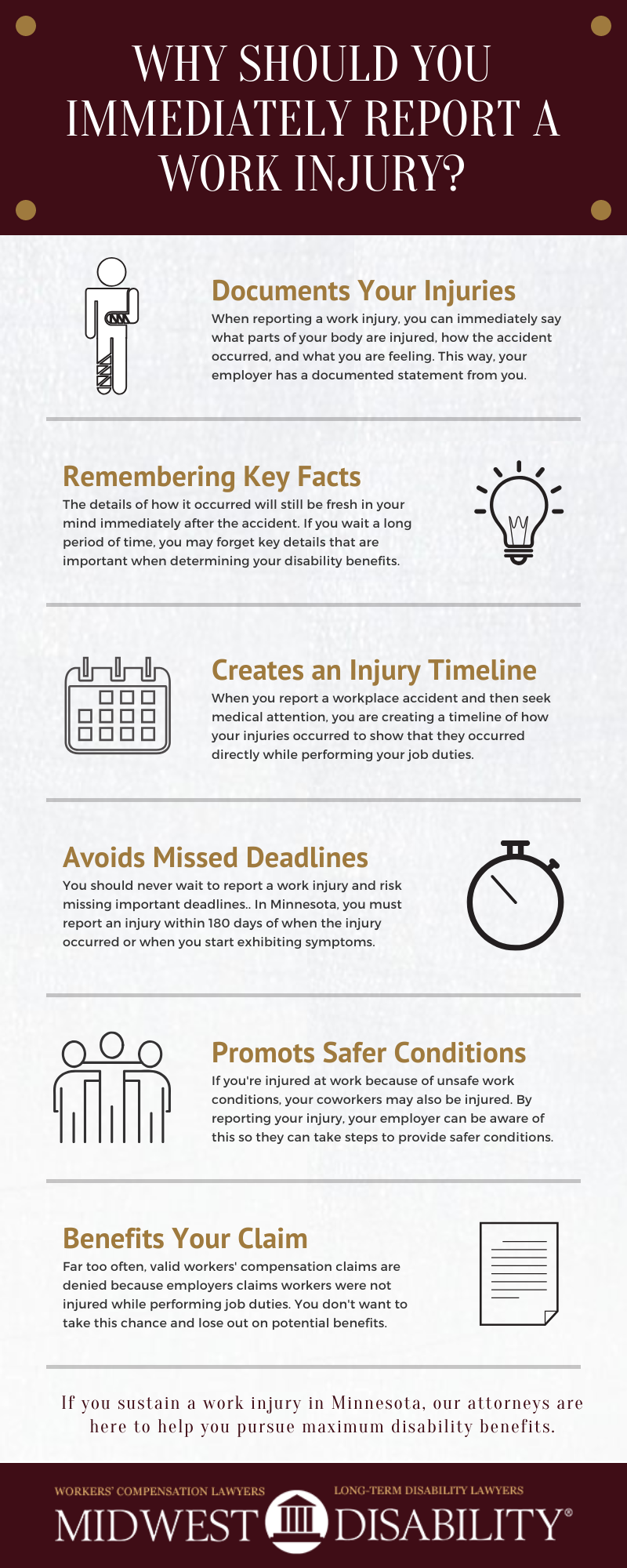 Infographic: Why should you immediately report a work injury? 1. Documents your injury. 2. Helps you remember key facts. 3. Creates an injury timeline. 4. Avoid missed deadlines. 5. Promotes safer conditions. 6. Strengthens your workers comp claim.